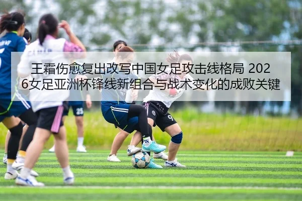 王霜伤愈复出改写中国女足攻击线格局 2026女足亚洲杯锋线新组合与战术变化的成败关键