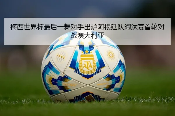 梅西世界杯最后一舞对手出炉阿根廷队淘汰赛首轮对战澳大利亚